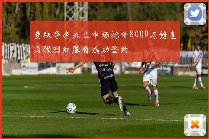 曼联争夺米兰中场标价8000万镑皇马预测红魔将成功签约