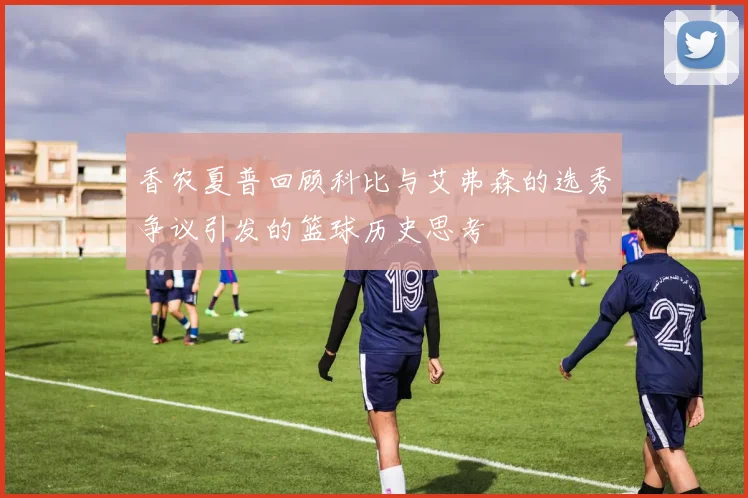 香农夏普回顾科比与艾弗森的选秀争议引发的篮球历史思考