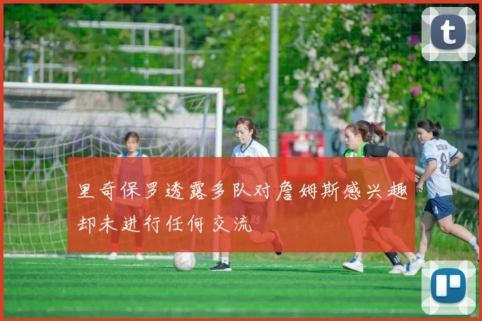 里奇保罗透露多队对詹姆斯感兴趣却未进行任何交流