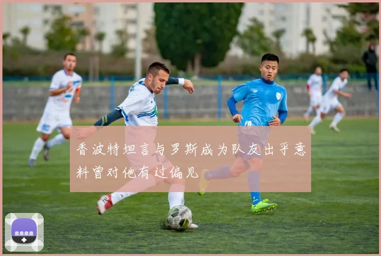 香波特坦言与罗斯成为队友出乎意料曾对他有过偏见