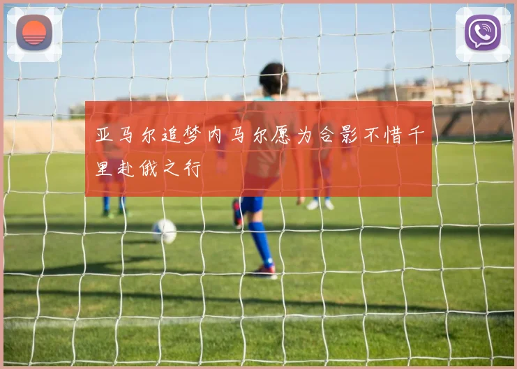 亚马尔追梦内马尔愿为合影不惜千里赴俄之行
