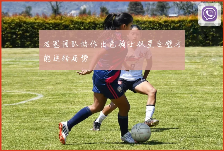 活塞团队协作出色骑士双星合璧方能逆转局势