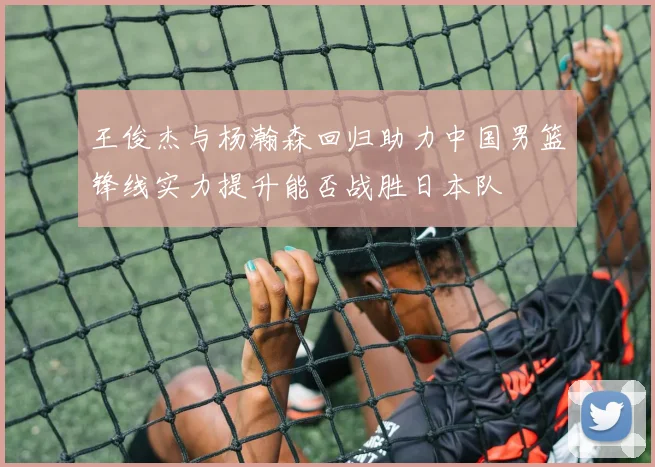 王俊杰与杨瀚森回归助力中国男篮锋线实力提升能否战胜日本队