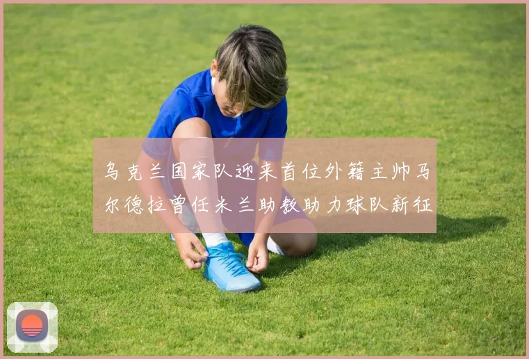乌克兰国家队迎来首位外籍主帅马尔德拉曾任米兰助教助力球队新征程