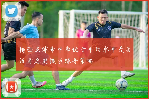 梅西点球命中率低于平均水平是否该考虑更换点球手策略