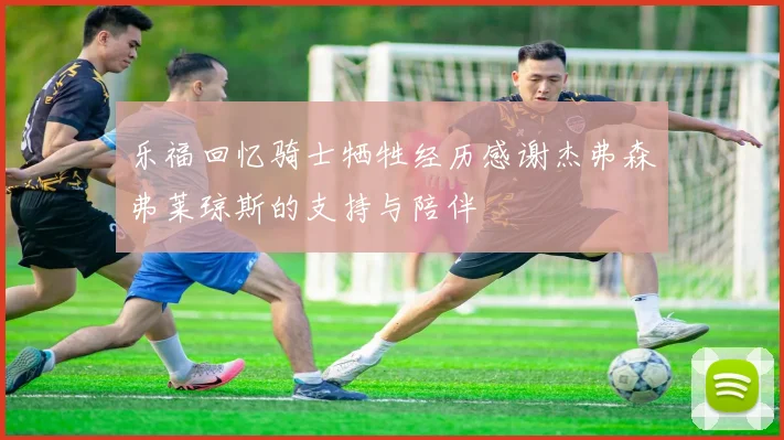 乐福回忆骑士牺牲经历感谢杰弗森弗莱琼斯的支持与陪伴