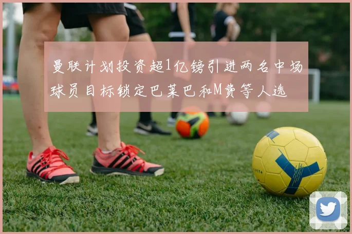曼联计划投资超1亿镑引进两名中场球员目标锁定巴莱巴和M费等人选