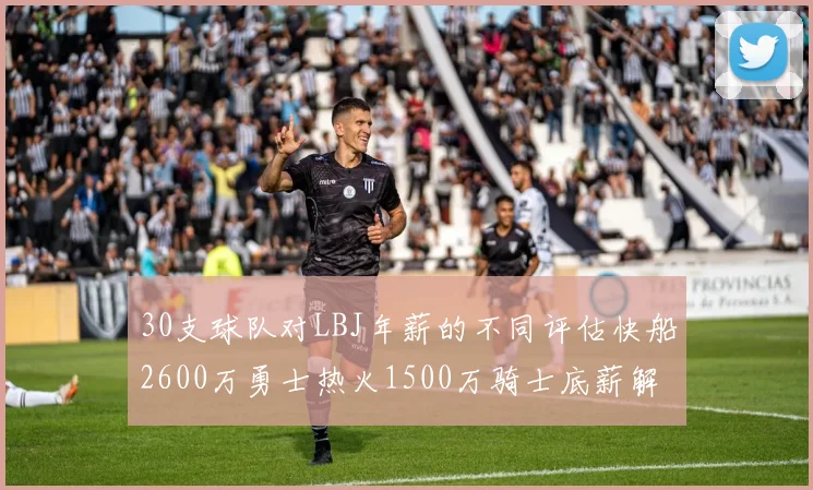 30支球队对LBJ年薪的不同评估快船2600万勇士热火1500万骑士底薪解析