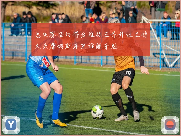 总决赛场均得分谁称王乔丹杜兰特大头詹姆斯库里谁能夺魁