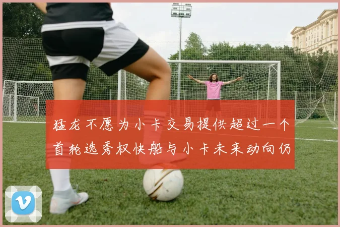 猛龙不愿为小卡交易提供超过一个首轮选秀权快船与小卡未来动向仍不明朗