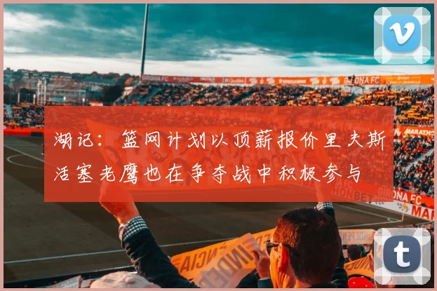 湖记：篮网计划以顶薪报价里夫斯活塞老鹰也在争夺战中积极参与