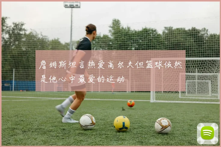 詹姆斯坦言热爱高尔夫但篮球依然是他心中最爱的运动