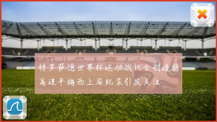 特罗萨德世界杯运动战机会创造新高追平梅西上届纪录引发关注