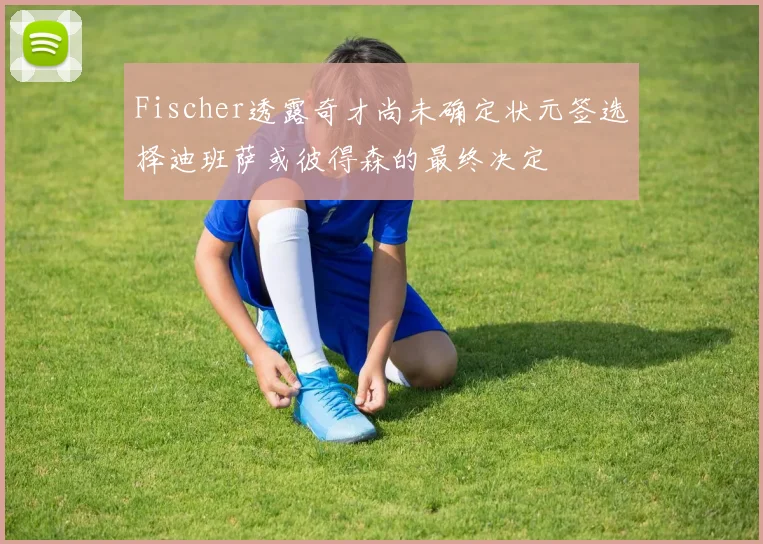 Fischer透露奇才尚未确定状元签选择迪班萨或彼得森的最终决定