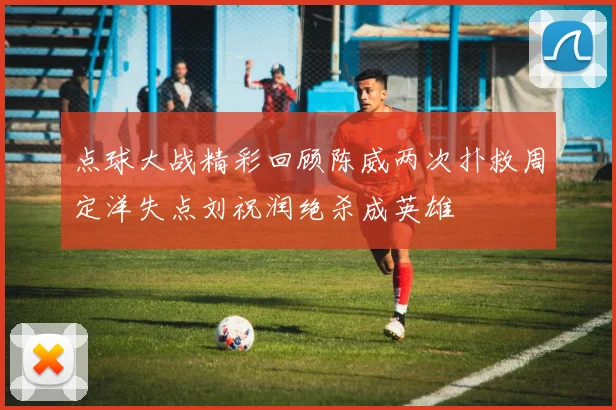 点球大战精彩回顾陈威两次扑救周定洋失点刘祝润绝杀成英雄