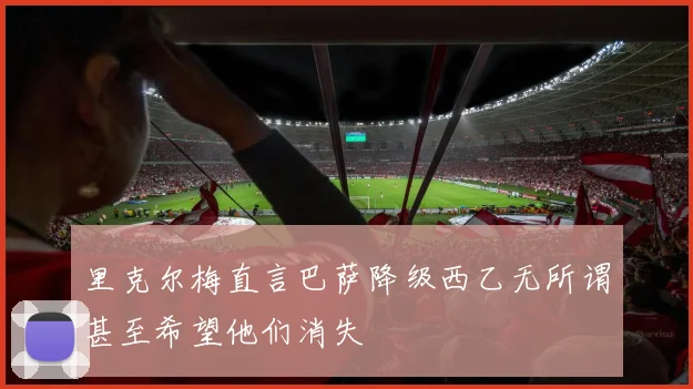 里克尔梅直言巴萨降级西乙无所谓甚至希望他们消失